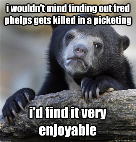 i wouldn't mind finding out fred phelps gets killed in a picketing  i'd find it very enjoyable  Confession Bear