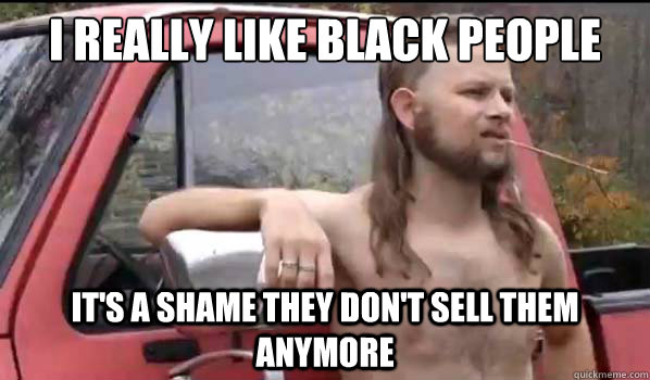 I really like black people It's a shame they don't sell them anymore  Almost Politically Correct Redneck