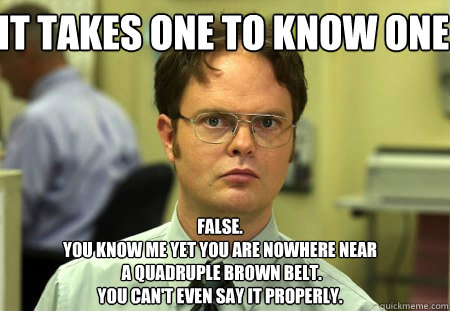 it takes one to know one false. 
you know me yet you are nowhere near
 a quadruple brown belt.
you can't even say it properly. - it takes one to know one false. 
you know me yet you are nowhere near
 a quadruple brown belt.
you can't even say it properly.  Schrute