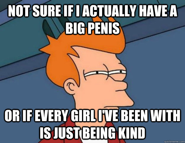 Not sure if I actually have a big penis Or if every girl I've been with is just being kind  NOT SURE IF IM HUNGRY or JUST BORED