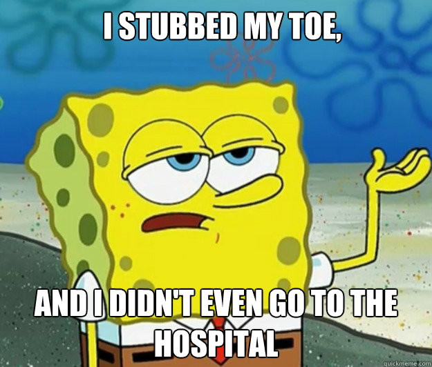 I stubbed my toe, and I didn't even go to the hospital  How tough am I
