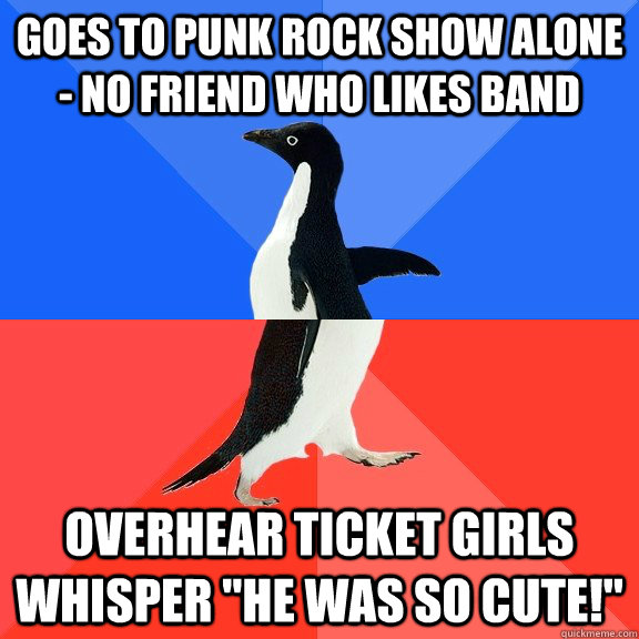 Goes to punk rock show alone - no friend who likes band Overhear ticket girls whisper 