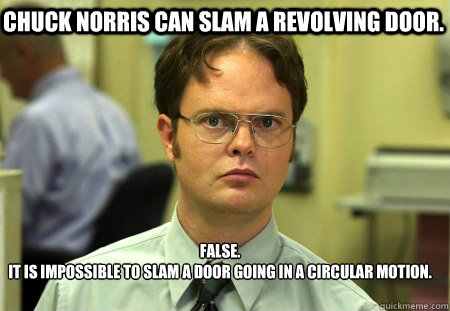 Chuck Norris can slam a revolving door. False.
It is impossible to slam a door going in a circular motion.  - Chuck Norris can slam a revolving door. False.
It is impossible to slam a door going in a circular motion.   Schrute