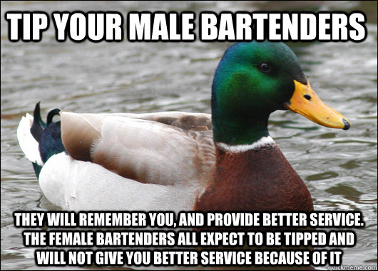 Tip your male bartenders They will remember you, and provide better service. The female bartenders all expect to be tipped and will not give you better service because of it - Tip your male bartenders They will remember you, and provide better service. The female bartenders all expect to be tipped and will not give you better service because of it  Actual Advice Mallard