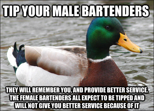 Tip your male bartenders They will remember you, and provide better service. The female bartenders all expect to be tipped and will not give you better service because of it  Actual Advice Mallard