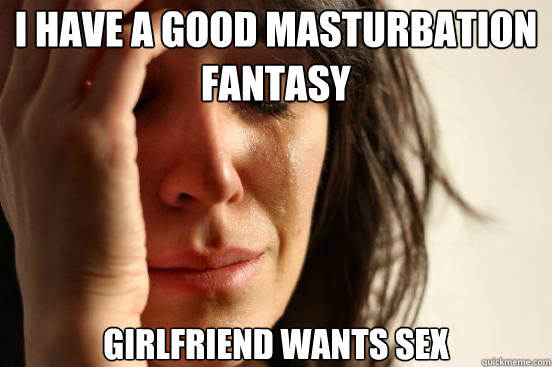 I have a good masturbation fantasy Girlfriend wants sex - I have a good masturbation fantasy Girlfriend wants sex  First World Problems
