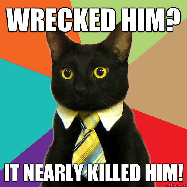 Wrecked him? It nearly killed him!  Business Cat