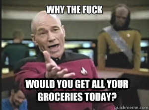 why the fuck Would you get all your groceries today?  Annoyed Picard