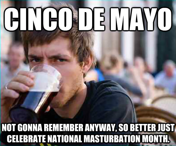 Cinco De Mayo not gonna remember anyway, so better just celebrate national masturbation month.  Lazy College Senior