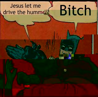 Jesus let me drive the hummer Bitch  Slappin Batman