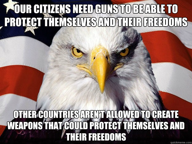 our citizens need guns to be able to protect themselves and their freedoms other countries aren't allowed to create weapons that could protect themselves and their freedoms  Evil American Eagle