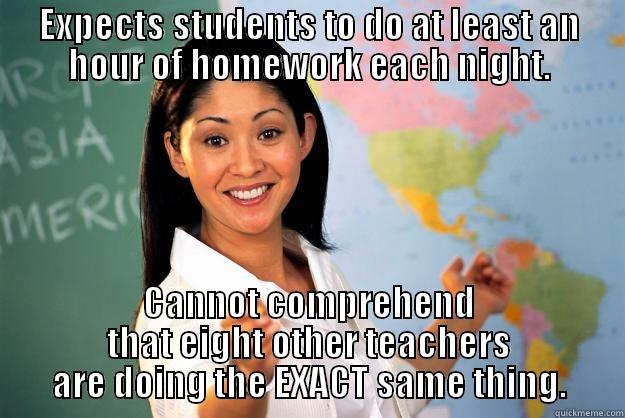 EXPECTS STUDENTS TO DO AT LEAST AN HOUR OF HOMEWORK EACH NIGHT. CANNOT COMPREHEND THAT EIGHT OTHER TEACHERS ARE DOING THE EXACT SAME THING. Unhelpful High School Teacher