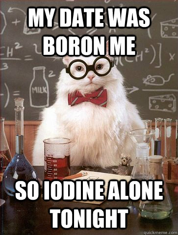 my date was boron me so iodine alone tonight  Science Cat