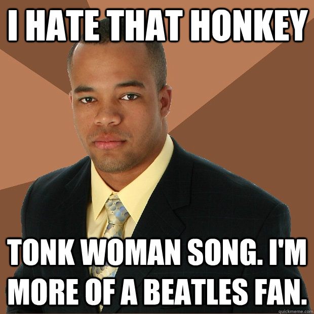 i hate that honkey tonk woman song. i'm more of a beatles fan.  Successful Black Man