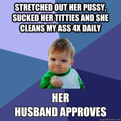 stretched out her pussy, sucked her titties and she cleans my ass 4x daily her 
husband approves  Success Kid