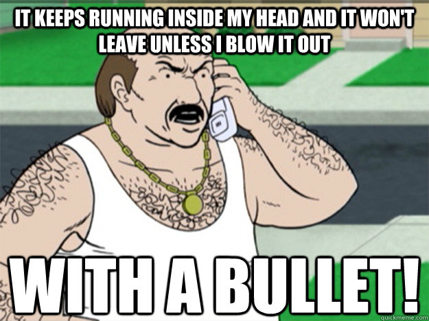 It keeps running inside my head and it won't leave unless I blow it out With a bullet! - It keeps running inside my head and it won't leave unless I blow it out With a bullet!  Angry Carl
