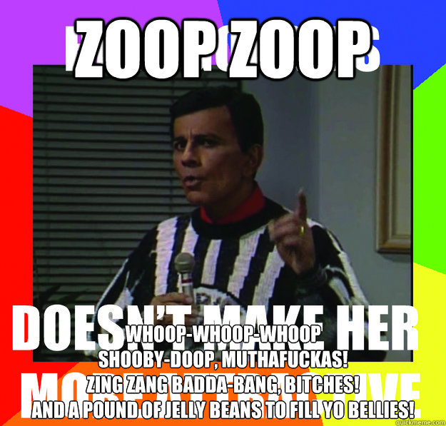 Zoop Zoop Whoop-Whoop-Whoop
Shooby-Doop, muthafuckas!
Zing zang badda-bang, bitches!
And a pound of jelly beans to fill yo bellies! - Zoop Zoop Whoop-Whoop-Whoop
Shooby-Doop, muthafuckas!
Zing zang badda-bang, bitches!
And a pound of jelly beans to fill yo bellies!  couselorkasem