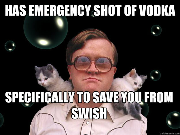 Has emergency shot of vodka specifically to save you from swish  