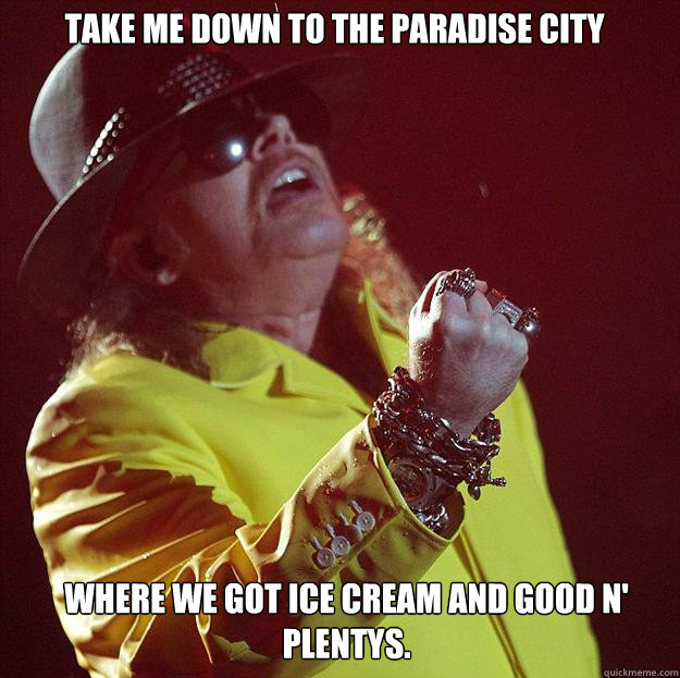 Take me down to the Paradise City Where we got ice cream and good n' plentys.  Fat Axl