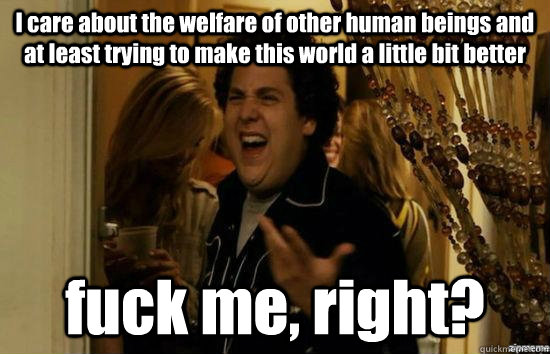 I care about the welfare of other human beings and at least trying to make this world a little bit better fuck me, right?  fuckmeright