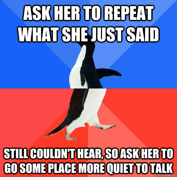 ask her to repeat what she just said still couldn't hear, so ask her to go some place more quiet to talk  Socially Awkward Awesome Penguin