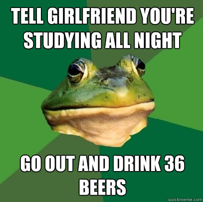 Tell girlfriend you're studying all night Go out and drink 36 beers  Foul Bachelor Frog