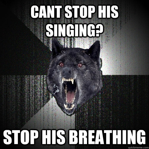 cant stop his singing? stop his breathing  Insanity Wolf