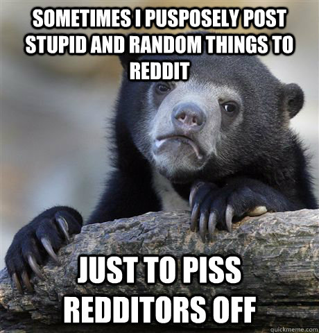 Sometimes I pusposely post stupid and random things to reddit just to piss redditors off  Confession Bear