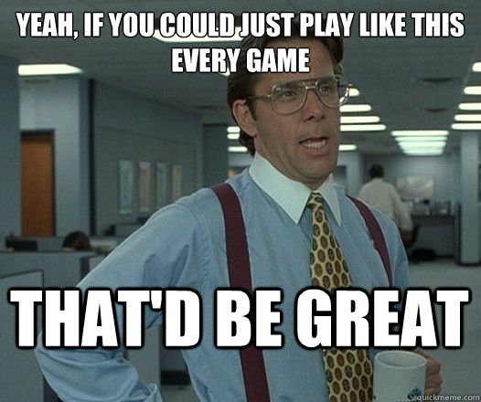 Yeah, if you could just play like this every game That'd be great  Lumbergh