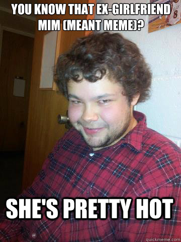 You know that ex-girlfriend mim (meant meme)? she's pretty hot  Creepy Corey the Rapist