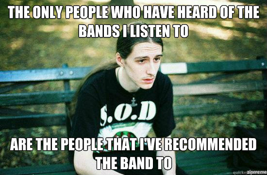 The only people who have heard of the bands I listen to are the people that i've recommended the band to - The only people who have heard of the bands I listen to are the people that i've recommended the band to  Metalhead Mike