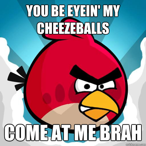 you be eyein' my cheezeballs come at me brah  