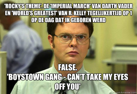 'Rocky's Theme', de 'Imperial March' van Darth Vader en 'World's Greatest' van R. Kelly tegelijkertijd op 1 op de dag dat ik geboren werd False.
'Boystown Gang - Can't Take My Eyes Off You'  Dwight