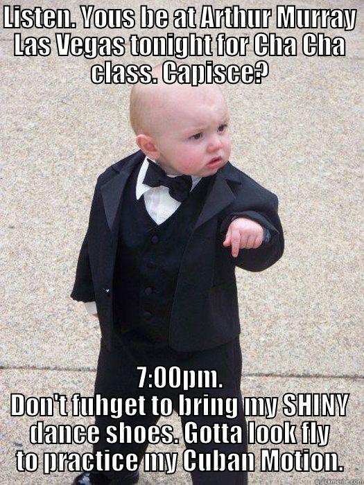 LISTEN. YOUS BE AT ARTHUR MURRAY LAS VEGAS TONIGHT FOR CHA CHA CLASS. CAPISCE? 7:00PM. DON'T FUHGET TO BRING MY SHINY DANCE SHOES. GOTTA LOOK FLY TO PRACTICE MY CUBAN MOTION. Baby Godfather