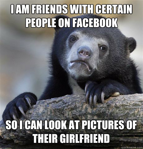 I AM FRIENDS WITH CERTAIN PEOPLE ON FACEBOOK SO I CAN LOOK AT PICTURES OF THEIR GIRLFRIEND - I AM FRIENDS WITH CERTAIN PEOPLE ON FACEBOOK SO I CAN LOOK AT PICTURES OF THEIR GIRLFRIEND  Confession Bear
