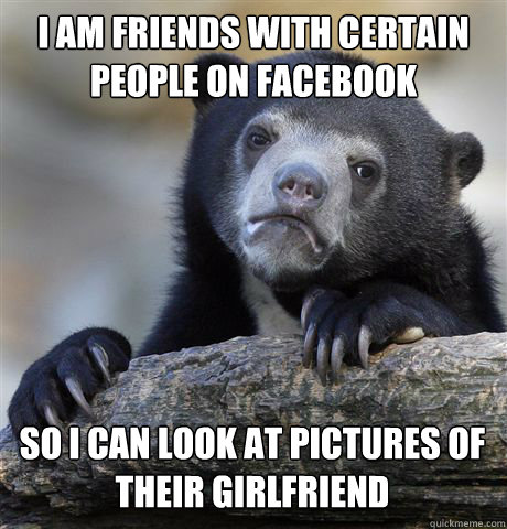 I AM FRIENDS WITH CERTAIN PEOPLE ON FACEBOOK SO I CAN LOOK AT PICTURES OF THEIR GIRLFRIEND  Confession Bear