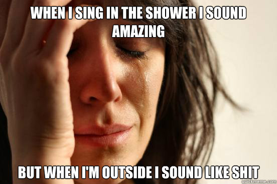 When I sing in the shower I sound amazing But when I'm outside I sound like shit   First World Problems