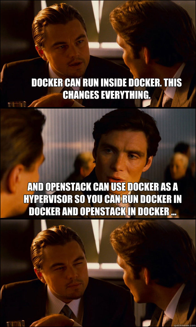 Docker can run inside Docker. This changes everything. And openstack can use Docker as a hypervisor so you can run Docker in docker and openstack in docker ...   - Docker can run inside Docker. This changes everything. And openstack can use Docker as a hypervisor so you can run Docker in docker and openstack in docker ...    Inception