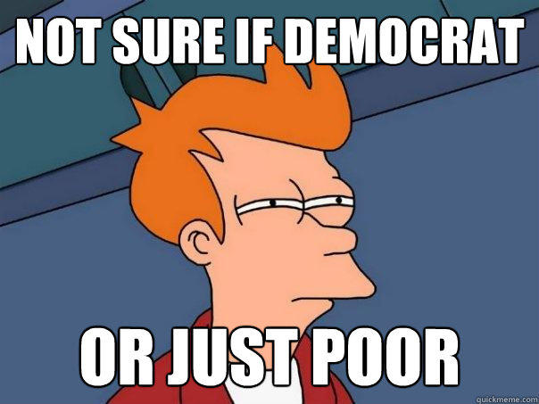 Not Sure if Democrat or just poor  