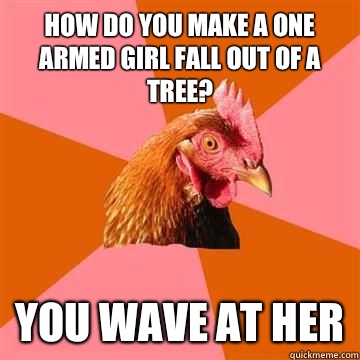 How do you make a one armed girl fall out of a tree? You wave at her  Anti-Joke Chicken