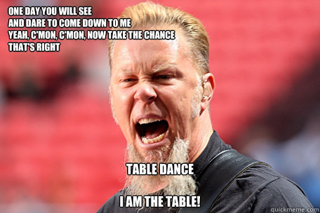 One day you will see
And dare to come down to me
Yeah, c'mon, c'mon, now take the chance
That's right
 TABLE DANCE

I AM THE TABLE! - One day you will see
And dare to come down to me
Yeah, c'mon, c'mon, now take the chance
That's right
 TABLE DANCE

I AM THE TABLE!  I AM THE TABLE - James Hetfield