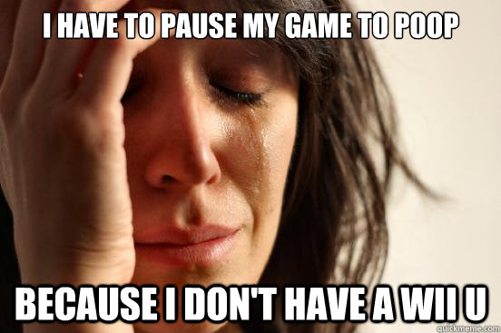 I have to pause my game to poop Because I don't have a Wii U  First World Problems