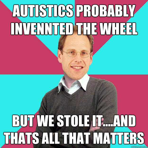 autistics probably invennted the wheel but we stole it....and thats all that matters  Fuck Yeah Privilege Denying Baron-Cohen