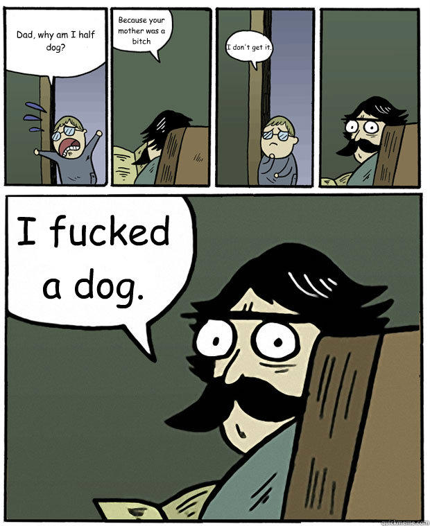 Dad, why am I half dog? Because your mother was a bitch I don't get it. I fucked a dog. - Dad, why am I half dog? Because your mother was a bitch I don't get it. I fucked a dog.  Stare Dad