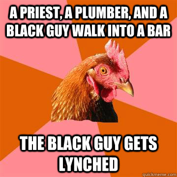 A priest, a plumber, and a black guy walk into a bar The black guy gets lynched  Anti-Joke Chicken