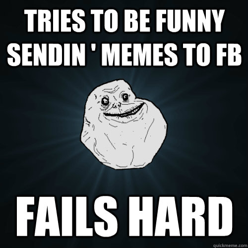 Tries to be funny sendin ' memes to FB Fails hard  Forever Alone