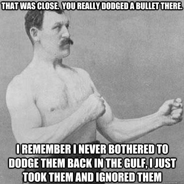 that was close.  you really dodged a bullet there. I remember I never bothered to dodge them back in the Gulf, I just took them and ignored them  overly manly man