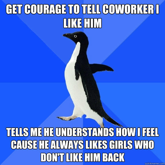 Get courage to tell coworker I like him Tells me he understands how I feel cause he always likes girls who don't like him back  Socially Awkward Penguin