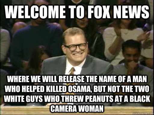 welcome to fox news where we will release the name of a man who helped killed Osama, but not the two white guys who threw peanuts at a black camera woman  Whos Line Is It Anyway