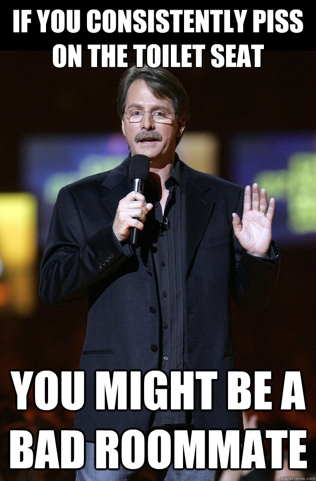 If you consistently piss on the toilet seat You might be a bad roommate  Jeff Foxworthy